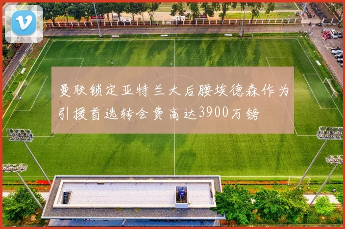 曼联锁定亚特兰大后腰埃德森作为引援首选转会费高达3900万镑
