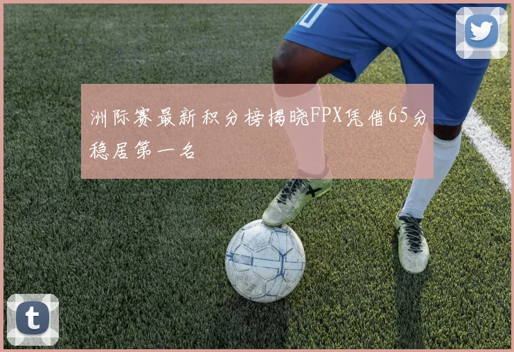 洲际赛最新积分榜揭晓FPX凭借65分稳居第一名