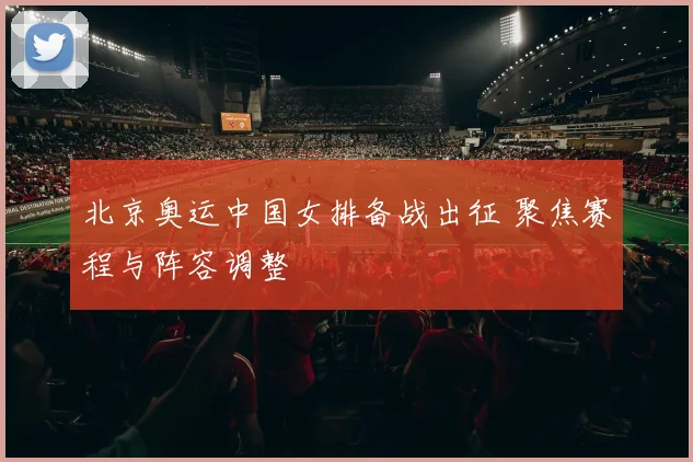 北京奥运中国女排备战出征 聚焦赛程与阵容调整