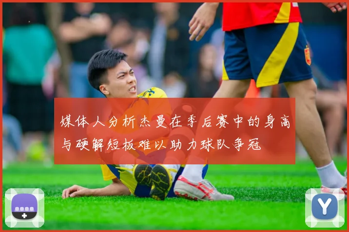 媒体人分析杰曼在季后赛中的身高与硬解短板难以助力球队争冠