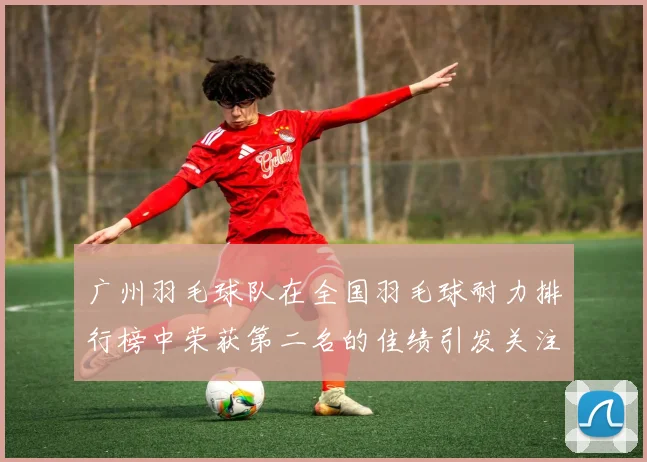 广州羽毛球队在全国羽毛球耐力排行榜中荣获第二名的佳绩引发关注