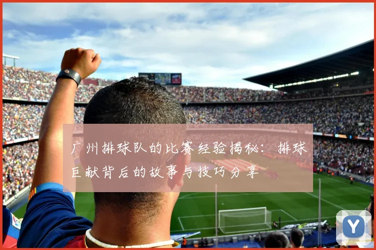 广州排球队的比赛经验揭秘：排球巨献背后的故事与技巧分享