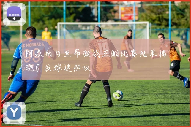 阿森纳与里昂激战正酣比赛结果揭晓引发球迷热议