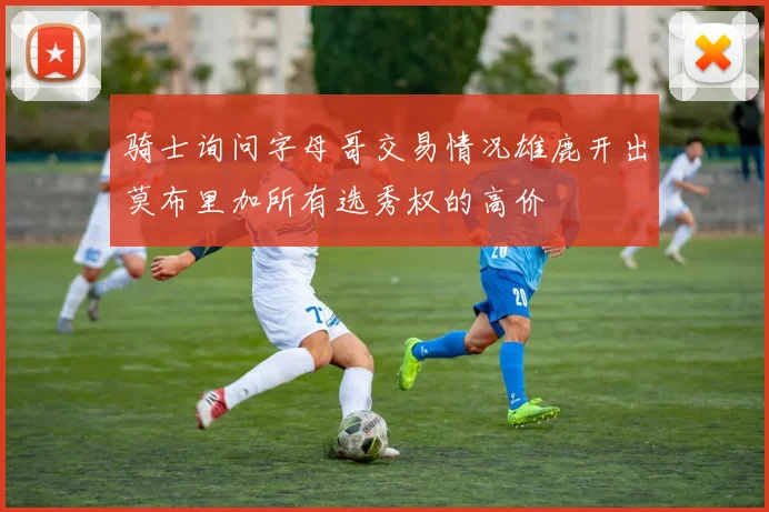 骑士询问字母哥交易情况雄鹿开出莫布里加所有选秀权的高价