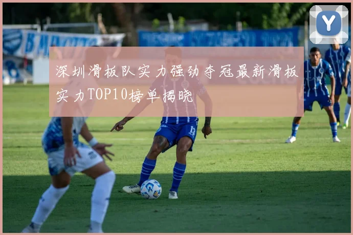 深圳滑板队实力强劲夺冠最新滑板实力TOP10榜单揭晓