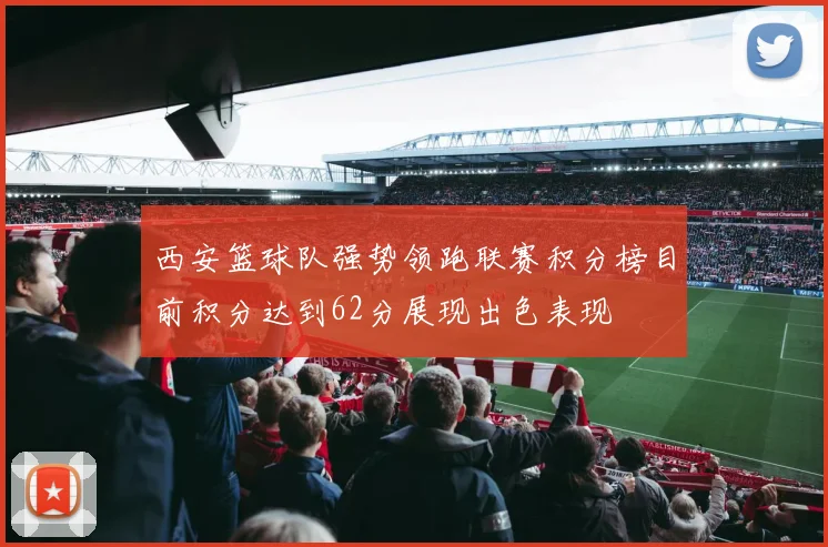 西安篮球队强势领跑联赛积分榜目前积分达到62分展现出色表现