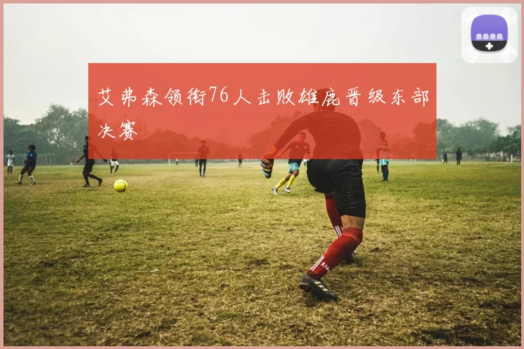 艾弗森领衔76人击败雄鹿晋级东部决赛